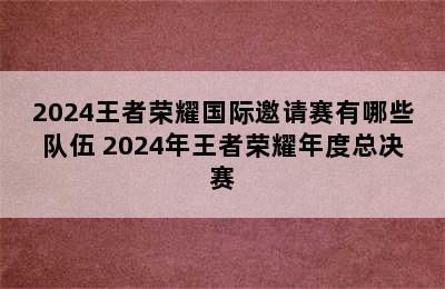 2024王者荣耀国际邀请赛有哪些队伍 2024年王者荣耀年度总决赛